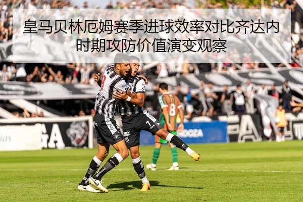 皇马贝林厄姆赛季进球效率对比齐达内时期攻防价值演变观察