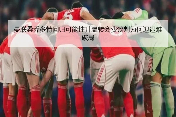 曼联桑乔多特回归可能性升温转会费谈判为何迟迟难破局