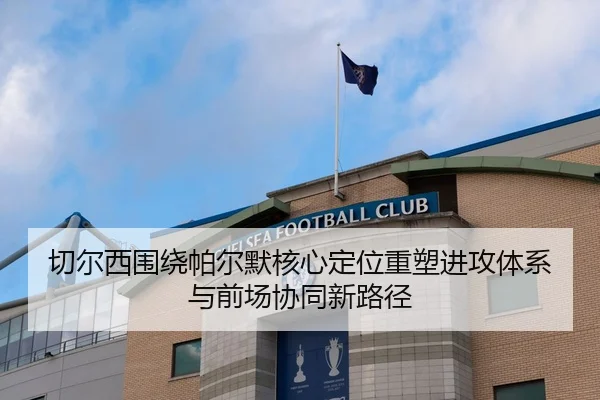 切尔西围绕帕尔默核心定位重塑进攻体系与前场协同新路径