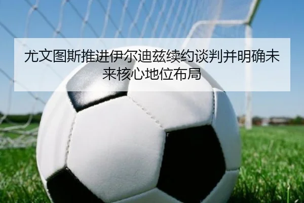 尤文图斯推进伊尔迪兹续约谈判并明确未来核心地位布局