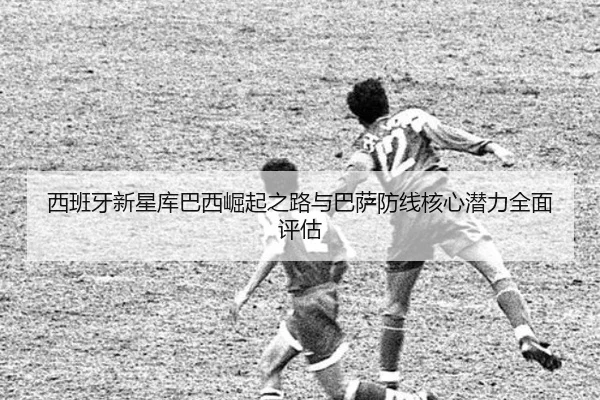 西班牙新星库巴西崛起之路与巴萨防线核心潜力全面评估