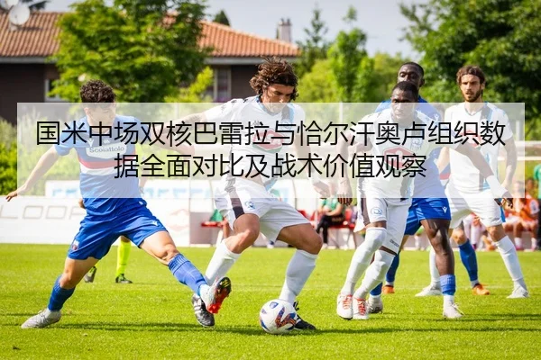 国米中场双核巴雷拉与恰尔汗奥卢组织数据全面对比及战术价值观察