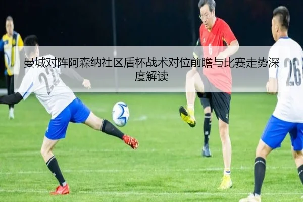 曼城对阵阿森纳社区盾杯战术对位前瞻与比赛走势深度解读